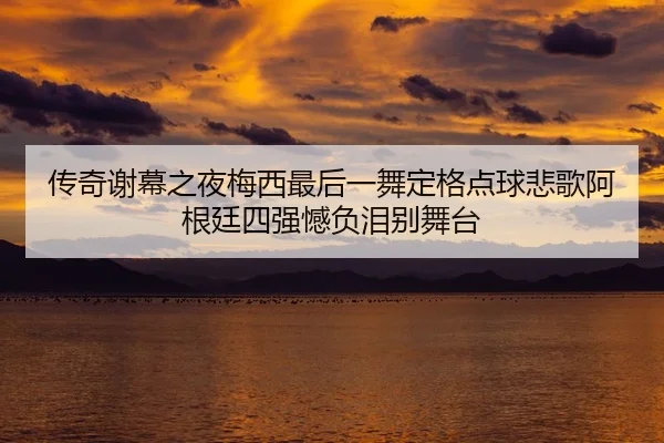 传奇谢幕之夜梅西最后一舞定格点球悲歌阿根廷四强憾负泪别舞台
