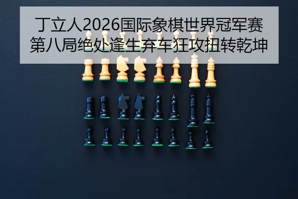 丁立人2026国际象棋世界冠军赛第八局绝处逢生弃车狂攻扭转乾坤